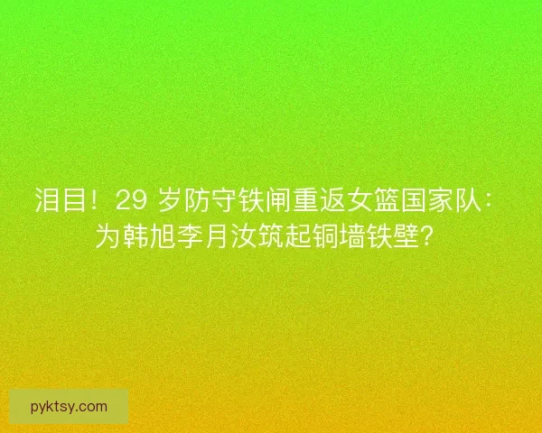 泪目！29 岁防守铁闸重返女篮国家队：为韩旭李月汝筑起铜墙铁壁？