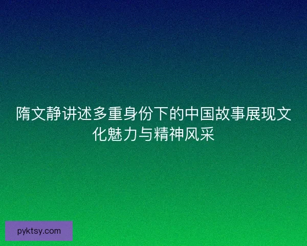 隋文静讲述多重身份下的中国故事展现文化魅力与精神风采