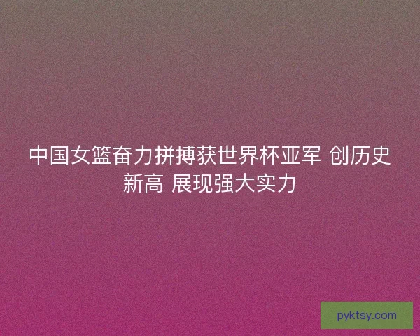 中国女篮奋力拼搏获世界杯亚军 创历史新高 展现强大实力