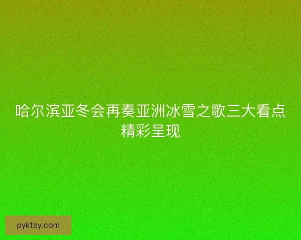 哈尔滨亚冬会再奏亚洲冰雪之歌三大看点精彩呈现