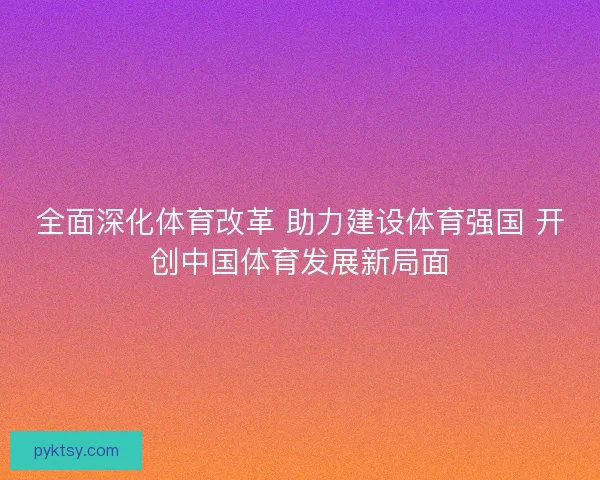 全面深化体育改革 助力建设体育强国 开创中国体育发展新局面