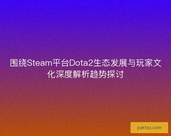 围绕Steam平台Dota2生态发展与玩家文化深度解析趋势探讨