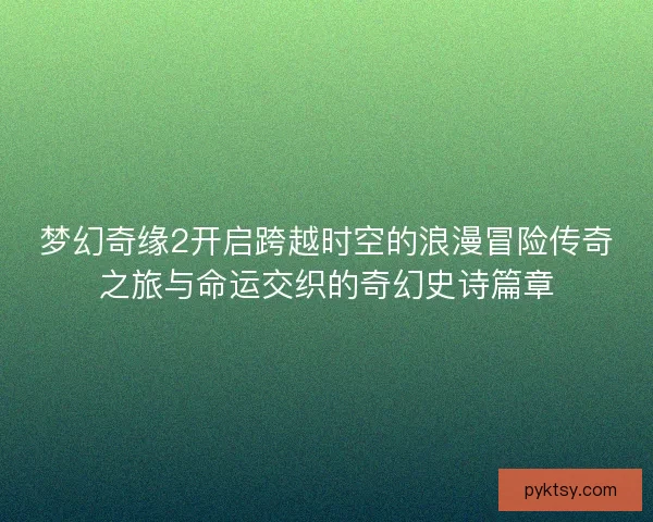 梦幻奇缘2开启跨越时空的浪漫冒险传奇之旅与命运交织的奇幻史诗篇章
